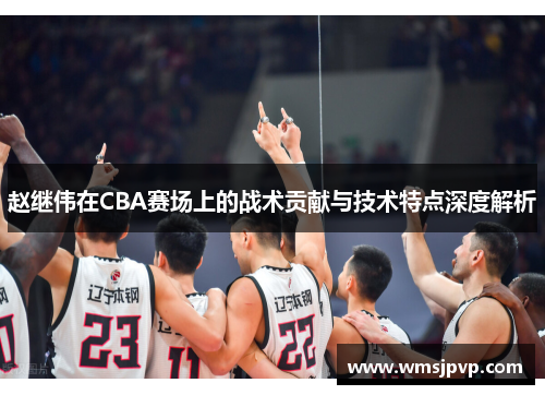 赵继伟在CBA赛场上的战术贡献与技术特点深度解析