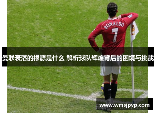 曼联衰落的根源是什么 解析球队辉煌背后的困境与挑战