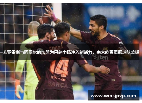 苏亚雷斯与阿图尔的加盟为巴萨中场注入新活力，未来能否重振球队荣耀