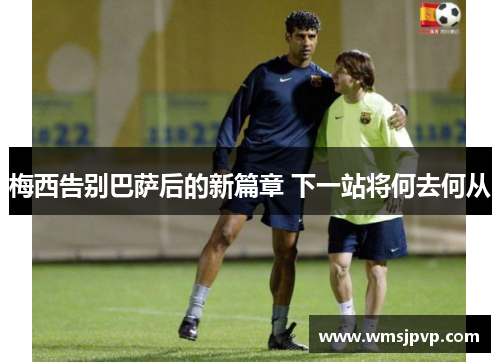 梅西告别巴萨后的新篇章 下一站将何去何从